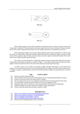 SMART IRRIGATION DRIVE
15
When 3 phase supply is given mode of operation of induction motor is as shown in fig(c). In this mode
of operation 3 terminals of 3 phase induction motor gets supply and motor rotates normally as 3 phase induction
motor. In this mode of operation there will be no use of capacitor bank and it is omitted from the circuit.
When single phase supply is given to the 3 phase induction motor mode of operation is as shown in fig
(b). In this we assume phase is present at middle terminal and neutral of single phase supply is present at third
terminal. Now capacitor capacitor bank comes into play and creates supply in dummy(D) terminal. Due to this
motor starts running with great speed and torque.
Now when we assume that phase of single phase supply is present at top terminal and neutral at bottom
terminal then motor mode of operation is as shown in fig(a). . Now capacitor bank comes into play and creates
supply in dummy (D) terminal. Due to this motor starts running with great speed and torque.
In modes 2 and 3 we can observe by looking at fig(b) and fig(b) that neutral is at the bottom and
capacitor c2 is connected between same 1st and 2nd terminal the only change in both the modes is placement of
c1 changes in fig(a) it is placed between 2nd and 3rd terminal whereas in fig(b) it is placed between 1st and 3rd
terminals
VIII. CONCLUSION
[1]. Farmer can easily maintain his farm.
[2]. This automated system reduces the human guidance thus by reducing financial burden on farmer.
[3]. Farmer can track the status of the motor just by a message.
[4]. The use of heat sensor acts as over temperature protection thus by increasing the life of the motor.
[5]. It is much likely to attract the farmers because it is all in one irrigation system.
[6]. Productive time can be increased as it can be operated both on three phase and single phase.
[7]. Efficient handling of resources reduces the wastage of water and electricity.
[8]. Farmer can get the details about moisture content by a SMS.
REFERENCES
[1]. http://www.waterfront-woods.com/Articles/phaseconverter.htm
[2]. https://www.youtube.com/watch?v=6UcDM3hm0XM
[3]. http://en.wikipedia.org/wiki/Phase_converter
[4]. http://en.wikipedia.org/wiki/Rotary_phase_converter
[5]. Electric motors workshop practise series 16 by jimcox
 