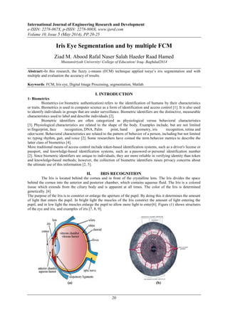 International Journal of Engineering Research and Development
e-ISSN: 2278-067X, p-ISSN: 2278-800X, www.ijerd.com
Volume 10, Issue 5 (May 2014), PP.20-25
20
Iris Eye Segmentation and by multiple FCM
Ziad M. Abood Rafal Naser Salah Haeder Raad Hamed
Mustansiriyah University/ College of Education/ Iraq- Baghdad2014
Abstract:-In this research, the fuzzy c-means (FCM) technique applied toeye’s iris segmentation and with
multiple and evaluation the accuracy of results.
Keywords: FCM, Iris eye, Digital Image Processing, segmentation, Matlab.
I. INTRODUCTION
1- Biometrics
Biometrics (or biometric authentication) refers to the identification of humans by their characteristics
or traits. Biometrics is used in computer science as a form of identification and access control [1]. It is also used
to identify individuals in groups that are under surveillance. Biometric identifiers are the distinctive, measurable
characteristics used to label and describe individuals [2].
Biometric identifiers are often categorized as physiological versus behavioral characteristics
[3]. Physiological characteristics are related to the shape of the body. Examples include, but are not limited
to fingerprint, face recognition, DNA, Palm print, hand geometry, iris recognition, retina and
odor/scent. Behavioral characteristics are related to the pattern of behavior of a person, including but not limited
to: typing rhythm, gait, and voice [2]. Some researchers have coined the term behavior metrics to describe the
latter class of biometrics [4].
More traditional means of access control include token-based identification systems, such as a driver's license or
passport, and knowledge-based identification systems, such as a password or personal identification number
[2]. Since biometric identifiers are unique to individuals, they are more reliable in verifying identity than token
and knowledge-based methods; however, the collection of biometric identifiers raises privacy concerns about
the ultimate use of this information [2, 5].
II. IRIS RECOGNITION
The Iris is located behind the cornea and in front of the crystalline lens. The Iris divides the space
behind the cornea into the anterior and posterior chamber, which contains aqueous fluid. The Iris is a colored
tissue which extends from the ciliary body and is apparent at all times. The color of the Iris is determined
genetically. [6]
The purpose of the Iris is to constrict or enlarge the aperture of the pupil. By doing this it determines the amount
of light that enters the pupil. In bright light the muscles of the Iris constrict the amount of light entering the
pupil, and in low light the muscles enlarge the pupil to allow more light to enter[6]. Figure (1) shows structures
of the eye and iris, and examples of iris [7, 8, 9].
(a) (b)
 