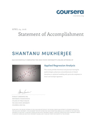 coursera.org
Statement of Accomplishment
APRIL 04, 2016
SHANTANU MUKHERJEE
HAS SUCCESSFULLY COMPLETED THE OHIO STATE UNIVERSITY'S ONLINE OFFERING OF
Applied Regression Analysis
This course provides theoretical and practical training for
epidemiologists, physicians and professionals of related
disciplines in statistical modeling with particular emphasis on
linear and multiple regression.
STANLEY LEMESHOW, PHD
PROFESSOR OF BIOSTATISTICS
COLLEGE OF PUBLIC HEALTH
THE OHIO STATE UNIVERSITY
COLUMBUS, OHIO USA
PLEASE NOTE: THE ONLINE OFFERING OF THIS CLASS DOES NOT REFLECT THE ENTIRE CURRICULUM OFFERED TO STUDENTS ENROLLED AT
THE OHIO STATE UNIVERSITY. THIS STATEMENT DOES NOT AFFIRM THAT THIS STUDENT WAS ENROLLED AS A STUDENT AT THE OHIO STATE
UNIVERSITY IN ANY WAY. IT DOES NOT CONFER AN OHIO STATE UNIVERSITY GRADE; IT DOES NOT CONFER OHIO STATE UNIVERSITY CREDIT;
IT DOES NOT CONFER AN OHIO STATE UNIVERSITY DEGREE; AND IT DOES NOT VERIFY THE IDENTITY OF THE STUDENT.
 