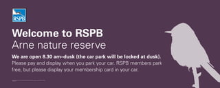 Welcome to RSPB
Arne nature reserve
The Royal Society for the Protection of Birds (RSPB) is a registered charity: England & Wales no. 207076, Scotland no. SC037654.
ARN-0299-10-11
We are open 8.30 am–dusk (the car park will be locked at dusk).
Please pay and display when you park your car. RSPB members park
free, but please display your membership card in your car.
 