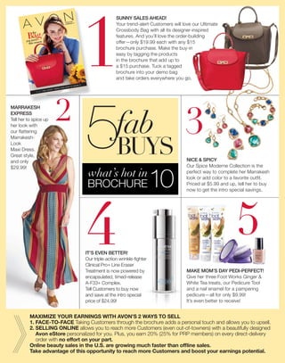 4
AVON.COM
CAMPAIGN 10
you need
this season
Bagthe
fab
5
1
BROCHURE10
5what’s hot in
BUYS
MAKE MOM’S DAY PEDI-PERFECT!
Give her three Foot Works Ginger &
White Tea treats, our Pedicure Tool
and a nail enamel for a pampering
pedicure—all for only $9.99!
It’s even better to receive!
3
IT’S EVEN BETTER!
Our triple-action wrinkle-ﬁghter
Clinical Pro+ Line Eraser
Treatment is now powered by
encapsulated, timed-release
A-F33+ Complex.
Tell Customers to buy now
and save at the intro special
price of $24.99!
MARRAKESH
EXPRESS
Tell her to spice up
her look with
our ﬂattering
Marrakesh-
Look
Maxi Dress.
Great style,
and only
$29.99!
2
4
SUNNY SALES AHEAD!
Your trend-alert Customers will love our Ultimate
Crossbody Bag with all its designer-inspired
features. And you’ll love the order-building
offer—only $19.99 each with any $15
brochure purchase. Make the buy-in
easy by tagging the products
in the brochure that add up to
a $15 purchase. Tuck a tagged
brochure into your demo bag
and take orders everywhere you go.
NICE & SPICY
Our Spice Moderne Collection is the
perfect way to complete her Marrakesh
look or add color to a favorite outﬁt.
Priced at $5.99 and up, tell her to buy
now to get the intro special savings.
MAXIMIZE YOUR EARNINGS WITH AVON’S 2 WAYS TO SELL
1. FACE-TO-FACE Taking Customers through the brochure adds a personal touch and allows you to upsell.
2. SELLING ONLINE allows you to reach more Customers (even out-of-towners) with a beautifully designed
Avon eStore personalized for you. Plus, you earn 20% (25% for PRP members) on every direct-delivery
order with no effort on your part.
Online beauty sales in the U.S. are growing much faster than ofﬂine sales.
Take advantage of this opportunity to reach more Customers and boost your earnings potential.
Avon Products, Inc. (Whats New C12) av012120a31_3578 Proof 3
 