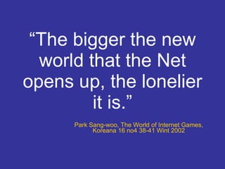 “ The bigger the new world that the Net opens up, the lonelier it is.” Park Sang-woo, The World of Internet Games, Koreana 16 no4 38-41 Wint 2002 