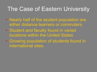 The Case of Eastern University Nearly half of the student population are either distance learners or commuters Student and faculty found in varied locations within the United States Growing population of students found in international sites. 