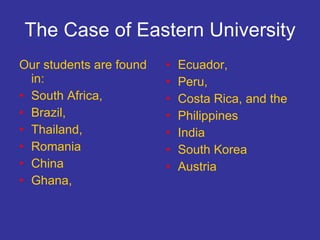 The Case of Eastern University Our students are found in: South Africa,  Brazil,  Thailand,  Romania China  Ghana,  Ecuador,  Peru,  Costa Rica, and the  Philippines India South Korea  Austria  
