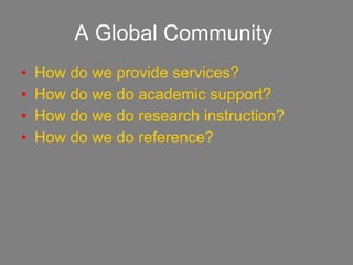 A Global Community   How do we provide services? How do we do academic support? How do we do research instruction? How do we do reference? 