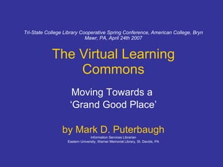 Tri-State College Library Cooperative Spring Conference, American College, Bryn Mawr, PA, April 24th 2007 The Virtual Learning Commons Moving Towards a  ‘ Grand Good Place’ by Mark D. Puterbaugh Information Services Librarian Eastern University, Warner Memorial Library, St. Davids, PA 