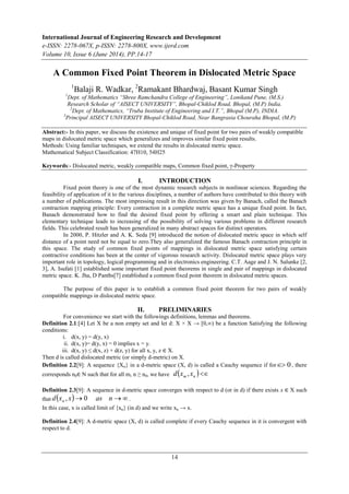 International Journal of Engineering Research and Development 
e-ISSN: 2278-067X, p-ISSN: 2278-800X, www.ijerd.com 
Volume 10, Issue 6 (June 2014), PP.14-17 
A Common Fixed Point Theorem in Dislocated Metric Space 
1Balaji R. Wadkar, 2Ramakant Bhardwaj, Basant Kumar Singh 
1Dept. of Mathematics “Shree Ramchandra College of Engineering”, Lonikand Pune, (M.S.) 
Research Scholar of “AISECT UNIVERSITY”, Bhopal-Chiklod Road, Bhopal, (M.P) India. 
2Dept. of Mathematics, “Truba Institute of Engineering and I.T.”, Bhopal (M.P), INDIA. 
3Principal AISECT UNIVERSITY Bhopal-Chiklod Road, Near Bangrasia Chouraha Bhopal, (M.P) 
Abstract:- In this paper, we discuss the existence and unique of fixed point for two pairs of weakly compatible 
maps in dislocated metric space which generalizes and improves similar fixed point results. 
Methods: Using familiar techniques, we extend the results in dislocated metric space. 
Mathematical Subject Classification: 47H10, 54H25 
Keywords:- Dislocated metric, weakly compatible maps, Common fixed point, γ-Property 
I. INTRODUCTION 
Fixed point theory is one of the most dynamic research subjects in nonlinear sciences. Regarding the 
feasibility of application of it to the various disciplines, a number of authors have contributed to this theory with 
a number of publications. The most impressing result in this direction was given by Banach, called the Banach 
contraction mapping principle: Every contraction in a complete metric space has a unique fixed point. In fact, 
Banach demonstrated how to find the desired fixed point by offering a smart and plain technique. This 
elementary technique leads to increasing of the possibility of solving various problems in different research 
fields. This celebrated result has been generalized in many abstract spaces for distinct operators. 
In 2000, P. Hitzler and A. K. Seda [9] introduced the notion of dislocated metric space in which self 
distance of a point need not be equal to zero.They also generalized the famous Banach contraction principle in 
this space. The study of common fixed points of mappings in dislocated metric space satisfying certain 
contractive conditions has been at the center of vigorous research activity. Dislocated metric space plays very 
important role in topology, logical programming and in electronics engineering. C.T. Aage and J. N. Salunke [2, 
3], A. Isufati [1] established some important fixed point theorems in single and pair of mappings in dislocated 
metric space. K. Jha, D Panths[7] established a common fixed point theorem in dislocated metric spaces. 
The purpose of this paper is to establish a common fixed point theorem for two pairs of weakly 
14 
compatible mappings in dislocated metric space. 
II. PRELIMINARIES 
For convenience we start with the followings definitions, lemmas and theorems. 
Definition 2.1:[4] Let X be a non empty set and let d: X × X → [0,∞) be a function Satisfying the following 
conditions: 
i. d(x, y) = d(y, x) 
ii. d(x, y)= d(y, x) = 0 implies x = y. 
iii. d(x, y) ≤ d(x, z) + d(z, y) for all x, y, z ∈ X. 
Then d is called dislocated metric (or simply d-metric) on X. 
Definition 2.2[9]: A sequence {Xn} in a d-metric space (X, d) is called a Cauchy sequence if for 0, there 
corresponds n0∈ N such that for all m, n ≥ n0, we have    m n d x , x 
Definition 2.3[9]: A sequence in d-metric space converges with respect to d (or in d) if there exists x ∈ X such 
that dx x as n n , 0 . 
In this case, x is called limit of {xn} (in d) and we write xn → x. 
Definition 2.4[9]: A d-metric space (X, d) is called complete if every Cauchy sequence in it is convergent with 
respect to d. 
 