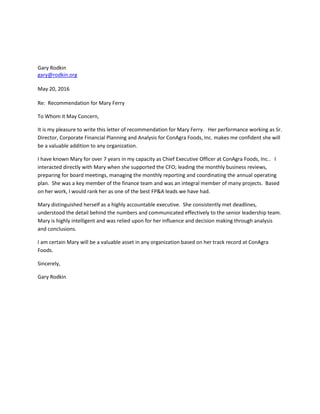 Gary Rodkin
gary@rodkin.org
May 20, 2016
Re: Recommendation for Mary Ferry
To Whom it May Concern,
It is my pleasure to write this letter of recommendation for Mary Ferry. Her performance working as Sr.
Director, Corporate Financial Planning and Analysis for ConAgra Foods, Inc. makes me confident she will
be a valuable addition to any organization.
I have known Mary for over 7 years in my capacity as Chief Executive Officer at ConAgra Foods, Inc.. I
interacted directly with Mary when she supported the CFO; leading the monthly business reviews,
preparing for board meetings, managing the monthly reporting and coordinating the annual operating
plan. She was a key member of the finance team and was an integral member of many projects. Based
on her work, I would rank her as one of the best FP&A leads we have had.
Mary distinguished herself as a highly accountable executive. She consistently met deadlines,
understood the detail behind the numbers and communicated effectively to the senior leadership team.
Mary is highly intelligent and was relied upon for her influence and decision making through analysis
and conclusions.
I am certain Mary will be a valuable asset in any organization based on her track record at ConAgra
Foods.
Sincerely,
Gary Rodkin
 