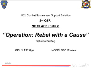 ““No Slack!”No Slack!”
04/04/16 1
142d Combat Sustainment Support Battalion
2nd
QTR
NO SLACK Stakes!
“Operation: Rebel with a Cause”
Battalion Briefing
OIC: 1LT Phillips NCOIC: SFC Morales
 