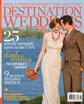destinationweddingmag.com 
october 2011 U.S. $4.99 
9 reasons 
to love 
mexico 
need a photographer? find one here! 
real weddings 
in arizona, florida, 
california and more 
+ 
utterly romantic 
spots in the USA 
i s l a wnedd dings 
25 
no passport 
needed 
u. s . i s s u e • r om a n t i c s t a t e s i de ho t e l s • a - l i s t pho t o g r a ph d e s t i n a t i o n w e d d i n g s & h o n e y m o o n s e r s • s e p t/o c t 2 01 1 
