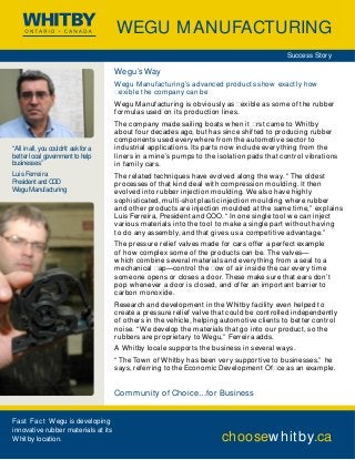 WEGU MANUFACTURING 
Wegu’s Way 
Wegu Manufacturing’s advanced product s show exact ly how 
ıexible the company can be 
Wegu Manufacturing is obviously as ıexible as some of the rubber 
formulas used on its production lines. 
The company made sailing boats when it ırst came to Whitby 
about four decades ago, but has since shif ted to producing rubber 
components used everywhere from the automotive sector to 
industrial applications. Its par ts now include everything from the 
liners in a mine’s pumps to the isolation pads that control vibrations 
in family cars. 
The related techniques have evolved along the way. “ The oldest 
processes of that kind deal with compression moulding. It then 
evolved into rubber injection moulding. We also have highly 
sophisticated, multi-shot plastic injection moulding where rubber 
and other products are injection moulded at the same time,” explains 
Luis Ferreira, President and COO. “ In one single tool we can inject 
various materials into the tool to make a single par t without having 
to do any assembly, and that gives us a competitive advantage.” 
The pressure relief valves made for cars of fer a per fect example 
of how complex some of the products can be. The valves— 
which combine several materials and everything from a seal to a 
mechanical ıap—control the ıow of air inside the car every time 
someone opens or closes a door. These make sure that ears don’t 
pop whenever a door is closed, and of fer an impor tant barrier to 
carbon monoxide. 
Research and development in the Whitby facility even helped to 
create a pressure relief valve that could be controlled independently 
of others in the vehicle, helping automotive clients to bet ter control 
noise. “We develop the materials that go into our product, so the 
rubbers are proprietary to Wegu,” Ferreira adds. 
A Whitby locale suppor ts the business in several ways. 
“ The Town of Whitby has been very suppor tive to businesses,” he 
says, referring to the Economic Development Ofıce as an example. 
Community of Choice…for Business 
Success Story 
choosewhitby.ca 
“All in all, you couldn’t ask for a 
better local government to help 
businesses.” 
Luis Ferreira 
President and COO 
Wegu Manufacturing 
Fast Fact Wegu is developing 
innovative rubber materials at its 
Whitby location. 
 