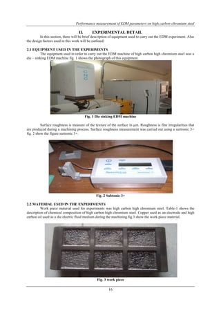 Performance measurement of EDM parameters on high carbon-chromium steel 
II. EXPERIMENTAL DETAIL 
In this section, there will be brief description of equipment used to carry out the EDM experiment. Also 
16 
the design factors used in this work will be outlined. 
2.1 EQUIPMENT USED IN THE EXPERIMENTS 
The equipment used in order to carry out the EDM machine of high carbon high chromium steel was a 
die – sinking EDM machine fig. 1 shows the photograph of this equipment. 
Fig. 1 Die sinking EDM machine 
Surface roughness is measure of the texture of the surface in μm. Roughness is fine irregularities that 
are produced during a machining process. Surface roughness measurement was carried out using a surtronic 3+ 
fig. 2 show the figure surtronic 3+. 
Fig. 2 Subtonic 3+ 
2.2 MATERIAL USED IN THE EXPERIMENTS 
Work piece material used for experiments was high carbon high chromium steel. Table-1 shows the 
description of chemical composition of high carbon high chromium steel. Copper used as an electrode and high 
carbon oil used as a die electric fluid medium during the machining.fig.3 show the work piece material. 
Fig. 3 work piece 
 