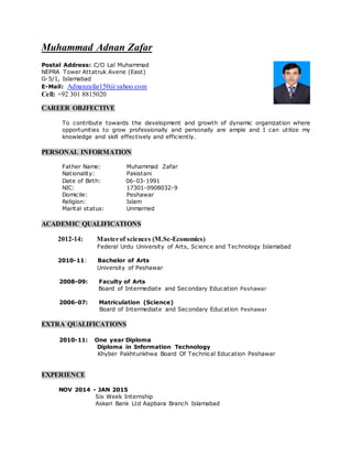 Muhammad Adnan Zafar
Postal Address: C/O Lal Muhammad
NEPRA Tower Attatruk Avene (East)
G-5/1, Islamabad
E-Mail: Adnanzafar150@yahoo.com
Cell: +92 301 8815020
CAREER OBJFECTIVE
To contribute towards the development and growth of dynamic organization where
opportunities to grow professionally and personally are ample and I can utilize my
knowledge and skill effectively and efficiently.
PERSONAL INFORMATION
Father Name: Muhammad Zafar
Nationality: Pakistani
Date of Birth: 06-03-1991
NIC: 17301-0908032-9
Domicile: Peshawar
Religion: Islam
Marital status: Unmarried
ACADEMIC QUALIFICATIONS
2012-14: Masterof sciences (M.Sc-Economics)
Federal Urdu University of Arts, Science and Technology Islamabad
2010-11: Bachelor of Arts
University of Peshawar
2008-09: Faculty of Arts
Board of Intermediate and Secondary Education Peshawar
2006-07: Matriculation (Science)
Board of Intermediate and Secondary Education Peshawar
EXTRA QUALIFICATIONS
2010-11: One year Diploma
Diploma in Information Technology
Khyber Pakhtunkhwa Board Of Technical Education Peshawar
EXPERIENCE
NOV 2014 - JAN 2015
Six Week Internship
Askari Bank Ltd Aapbara Branch Islamabad
 