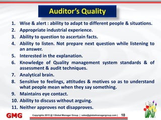 9/26/2015 10
Click to edit Master title style
• Click to edit Master text styles
– Second level
• Third level
– Fourth level
» Fifth level
9/26/2015 10
Punyam Management Services Pvt. Ltd.
Punyam
Click to edit Master title style
• Click to edit Master text styles
• Second level
• Third level
• Fourth level
• Fifth level
Copyrights 2015 @ I Global Manager Group | sales@globalmanagergroup.com | 10GMG
1. Wise & alert : ability to adapt to different people & situations.
2. Appropriate industrial experience.
3. Ability to question to ascertain facts.
4. Ability to listen. Not prepare next question while listening to
an answer.
5. Interested in the explanation.
6. Knowledge of Quality management system standards & of
assessment & audit techniques.
7. Analytical brain.
8. Sensitive to feelings, attitudes & motives so as to understand
what people mean when they say something.
9. Maintains eye contact.
10. Ability to discuss without arguing.
11. Neither approves not disapproves.
Auditor’s Quality
 