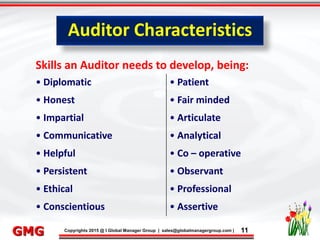 9/26/2015 11
Click to edit Master title style
• Click to edit Master text styles
– Second level
• Third level
– Fourth level
» Fifth level
9/26/2015 11
Punyam Management Services Pvt. Ltd.
Punyam
Click to edit Master title style
• Click to edit Master text styles
• Second level
• Third level
• Fourth level
• Fifth level
Copyrights 2015 @ I Global Manager Group | sales@globalmanagergroup.com | 11GMG
Skills an Auditor needs to develop, being:
• Diplomatic • Patient
• Honest • Fair minded
• Impartial • Articulate
• Communicative • Analytical
• Helpful • Co – operative
• Persistent • Observant
• Ethical • Professional
• Conscientious • Assertive
Auditor Characteristics
 