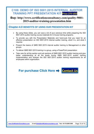 C108: DEMO OF ISO 9001:2015 INTERNAL AUDITOR
TRAINING PPT PRESENTATION KIT Price 270 USD
Buy: http://www.certificationconsultancy.com/quality-9001-
2015-auditor-training-presentation.htm
www.CertificationConsultancy.com E mail Sales@certificationconsultancy.com Tele: +91-79-2656 5405 Page 15 of 15
 By using these slides, you can save a lot of your precious time while preparing the ISO
9001:2015 auditor training course materials for in-house training programs.
 To provide you with the Presentation Materials and hand-outs that you need for an
effective presentation on ISO 9001:2015 internal auditor training, what it is, and what it
requires
 Present the basics of QMS 9001:2015 internal auditor training to Management or other
groups
 To deliver QMS 9001:2015 training in a group, using a PowerPoint presentation
 Take care for all the section and sub sections of QMS 9001:2015 auditor training and give
better understanding at all the levels during QMS 9001:2015 auditor training
implementation and sharpen the ISO 9001:2015 auditor training requirements for all
employees within organization.
For purchase Click Here Contact Us
Chapter-4.0 BENEFITS OF USING OUR PRESENTATION KIT
 