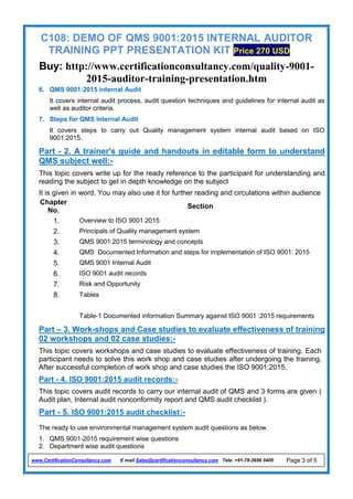 C108: DEMO OF QMS 9001:2015 INTERNAL AUDITOR
TRAINING PPT PRESENTATION KIT Price 270 USD
Buy: http://www.certificationconsultancy.com/quality-9001-
2015-auditor-training-presentation.htm
www.CertificationConsultancy.com E mail Sales@certificationconsultancy.com Tele: +91-79-2656 5405 Page 3 of 5
6. QMS 9001:2015 internal Audit
It covers internal audit process, audit question techniques and guidelines for internal audit as
well as auditor criteria.
7. Steps for QMS Internal Audit
It covers steps to carry out Quality management system internal audit based on ISO
9001:2015.
Part - 2. A trainer's guide and handouts in editable form to understand
QMS subject well:-
This topic covers write up for the ready reference to the participant for understanding and
reading the subject to get in depth knowledge on the subject
It is given in word. You may also use it for further reading and circulations within audience
Chapter
No.
Section
1. Overview to ISO 9001 2015
2. Principals of Quality management system
3. QMS 9001:2015 terminology and concepts
4. QMS Documented Information and steps for implementation of ISO 9001: 2015
5. QMS 9001 Internal Audit
6. ISO 9001 audit records
7. Risk and Opportunity
8. Tables
Table-1 Documented information Summary against ISO 9001 :2015 requirements
Part – 3. Work-shops and Case studies to evaluate effectiveness of training
02 workshops and 02 case studies:-
This topic covers workshops and case studies to evaluate effectiveness of training. Each
participant needs to solve this work shop and case studies after undergoing the training.
After successful completion of work shop and case studies the ISO 9001:2015.
Part - 4. ISO 9001:2015 audit records:-
This topic covers audit records to carry our internal audit of QMS and 3 forms are given (
Audit plan, Internal audit nonconformity report and QMS audit checklist ).
Part - 5. ISO 9001:2015 audit checklist:-
The ready to use environmental management system audit questions as below.
1. QMS 9001-2015 requirement wise questions
2. Department wise audit questions
 