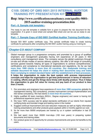 C108: DEMO OF QMS 9001:2015 INTERNAL AUDITOR
TRAINING PPT PRESENTATION KIT Price 270 USD
Buy: http://www.certificationconsultancy.com/quality-9001-
2015-auditor-training-presentation.htm
www.CertificationConsultancy.com E mail Sales@certificationconsultancy.com Tele: +91-79-2656 5405 Page 4 of 5
Part - 6. Sample risk template:-
The ready to use risk template in editable form is given to prepare the risk document for the
organization. It is given in excel sheet and sample filled sheet and can be use as ready to use
template.
Part - 7. Sample Copy of ISO 9001 Certified Auditor Training Certificate:-
Sample ISO 9001 auditor certificate copy. This sample certificate helps to create training
certificate for participants after completing the ISO 9001 auditor training using our training kit.
Global manager group is a progressive company and promoted by a group of qualified
engineers and management graduates having rich experience of 25 years in ISO
consultancy and management areas. The company serves the global customers through
on-site and off-site modes of service delivery systems. We offer a full range of consulting
services geared towards helping all types of organizations to achieve competitiveness,
certifications and compliance to international standards and regulations. So far we had
more than 1900 clients in more than 45 countries. Our readymade training and
editable document kit helps the client in making their documents easy and make
them complying to related standard faster with the establishment of best processes.
It helps the organization to make the best system with process improvement
concepts and helps the organization to get best performances in terms of reduction
in costing, efforts and get the things done timely with Quality product. Thus it helps
the organization to give full value for money and pay back of our product is less
than 2 month.
1. Our promoters and engineers have experience of more than 1800 companies globally for
management training, ISO consultancy, process improvement concept implementation and
ISO series consultancy. We had clients in more than 45 countries.
2. Highly qualified 40 team members (M.B.A., Degree engineers) and owner is having rich
professional experience (since 1991).
3. We have 100% success rate for global standards certification of our clients from reputed
certifying body and branded image and leading name in the market.
4. Suggest continual improvement and cost reduction measures as well as highly informative
training presentations and other products gives payback within 2 months against our cost.
5. So far more than 50000 employees are trained by us in system certification in last 20
years.
6. We had spent more than 30000 man-days (100 man years) in preparing system
documents and training slides.
7. Our product gives lot of opportunity for process improvements and gives full benefits to the
users.
Chapter-2.0 ABOUT COMPANY
 