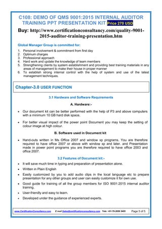 C108: DEMO OF QMS 9001:2015 INTERNAL AUDITOR
TRAINING PPT PRESENTATION KIT Price 270 USD
Buy: http://www.certificationconsultancy.com/quality-9001-
2015-auditor-training-presentation.htm
www.CertificationConsultancy.com E mail Sales@certificationconsultancy.com Tele: +91-79-2656 5405 Page 5 of 5
Global Manager Group is committed for:
1. Personal involvement & commitment from first day
2. Optimum charges
3. Professional approach
4. Hard work and update the knowledge of team members
5. Strengthening clients by system establishment and providing best training materials in any
areas of management to make their house in proper manner
6. To establish strong internal control with the help of system and use of the latest
management techniques.
3.1 Hardware and Software Requirements
A. Hardware:-
 Our document kit can be better performed with the help of P3 and above computers
with a minimum 10 GB hard disk space.
 For better visual impact of the power point Document you may keep the setting of
colour image at high colour.
B. Software used in Document kit
 Hand-outs written in Ms Office 2007 and window xp programs. You are therefore
required to have office 2007 or above with window xp and later. and Presentation
made in power point programs you are therefore required to have office 2003 and
office 2007.
3.2 Features of Document kit:-
 It will save much time in typing and preparation of presentation alone.
 Written in Plain English
 Easily customized by you to add audio clips in the local language etc to prepare
presentation for any other groups and user can easily customize it for own use.
 Good guide for training of all the group members for ISO 9001:2015 internal auditor
training.
 User-friendly and easy to learn.
 Developed under the guidance of experienced experts.
Chapter-3.0 USER FUNCTION
 