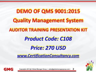 9/26/2015 2
Click to edit Master title style
• Click to edit Master text styles
– Second level
• Third level
– Fourth level
» Fifth level
9/26/2015 2
Punyam Management Services Pvt. Ltd.
Punyam
Click to edit Master title style
• Click to edit Master text styles
• Second level
• Third level
• Fourth level
• Fifth level
Copyrights 2015 @ I Global Manager Group | sales@globalmanagergroup.com | 2GMG
DEMO OF QMS 9001:2015
Quality Management System
AUDITOR TRAINING PRESENTATION KIT
Product Code: C108
Price: 270 USD
www.CertificationConsultancy.com
 