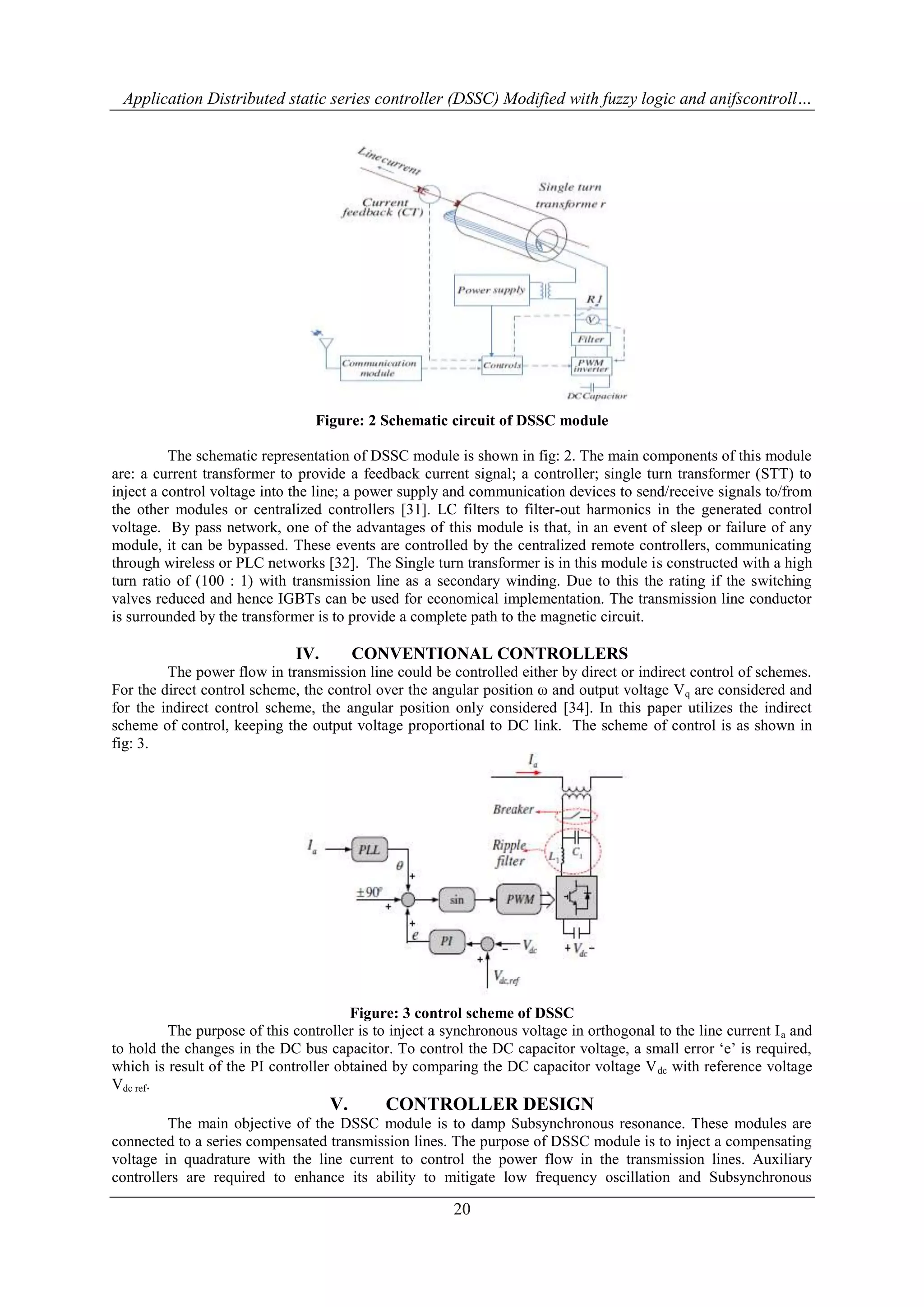 Application Distributed static series controller (DSSC) Modified with fuzzy logic and anifscontroll… 
Figure: 2 Schematic circuit of DSSC module 
The schematic representation of DSSC module is shown in fig: 2. The main components of this module 
are: a current transformer to provide a feedback current signal; a controller; single turn transformer (STT) to 
inject a control voltage into the line; a power supply and communication devices to send/receive signals to/from 
the other modules or centralized controllers [31]. LC filters to filter-out harmonics in the generated control 
voltage. By pass network, one of the advantages of this module is that, in an event of sleep or failure of any 
module, it can be bypassed. These events are controlled by the centralized remote controllers, communicating 
through wireless or PLC networks [32]. The Single turn transformer is in this module is constructed with a high 
turn ratio of (100 : 1) with transmission line as a secondary winding. Due to this the rating if the switching 
valves reduced and hence IGBTs can be used for economical implementation. The transmission line conductor 
is surrounded by the transformer is to provide a complete path to the magnetic circuit. 
IV. CONVENTIONAL CONTROLLERS 
The power flow in transmission line could be controlled either by direct or indirect control of schemes. 
For the direct control scheme, the control over the angular position ω and output voltage Vq are considered and 
for the indirect control scheme, the angular position only considered [34]. In this paper utilizes the indirect 
scheme of control, keeping the output voltage proportional to DC link. The scheme of control is as shown in 
fig: 3. 
Figure: 3 control scheme of DSSC 
The purpose of this controller is to inject a synchronous voltage in orthogonal to the line current Ia and 
to hold the changes in the DC bus capacitor. To control the DC capacitor voltage, a small error „e‟ is required, 
which is result of the PI controller obtained by comparing the DC capacitor voltage Vdc with reference voltage 
Vdc ref. 
V. CONTROLLER DESIGN 
The main objective of the DSSC module is to damp Subsynchronous resonance. These modules are 
connected to a series compensated transmission lines. The purpose of DSSC module is to inject a compensating 
voltage in quadrature with the line current to control the power flow in the transmission lines. Auxiliary 
controllers are required to enhance its ability to mitigate low frequency oscillation and Subsynchronous 
20 
 