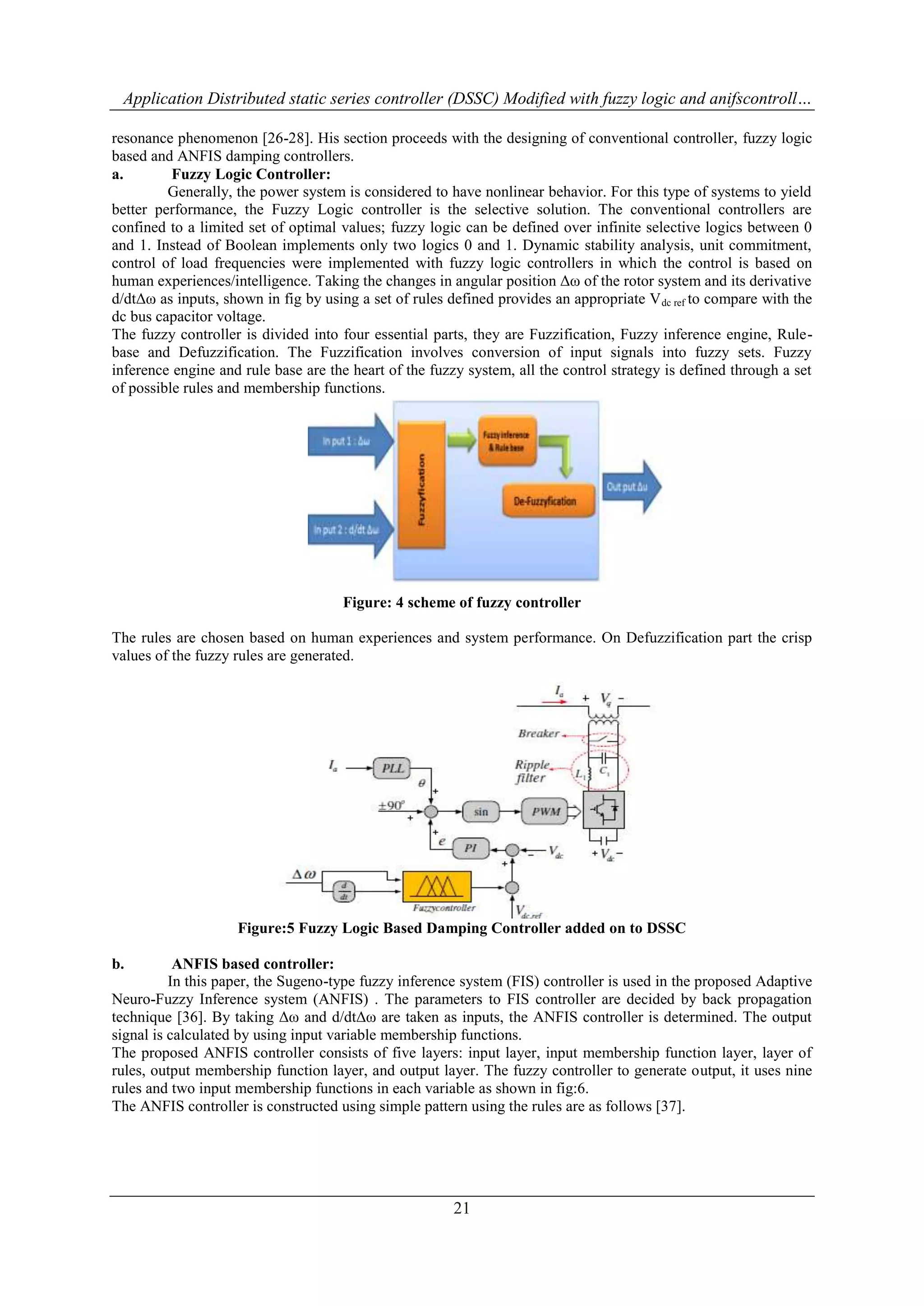 Application Distributed static series controller (DSSC) Modified with fuzzy logic and anifscontroll… 
resonance phenomenon [26-28]. His section proceeds with the designing of conventional controller, fuzzy logic 
based and ANFIS damping controllers. 
a. Fuzzy Logic Controller: 
Generally, the power system is considered to have nonlinear behavior. For this type of systems to yield 
better performance, the Fuzzy Logic controller is the selective solution. The conventional controllers are 
confined to a limited set of optimal values; fuzzy logic can be defined over infinite selective logics between 0 
and 1. Instead of Boolean implements only two logics 0 and 1. Dynamic stability analysis, unit commitment, 
control of load frequencies were implemented with fuzzy logic controllers in which the control is based on 
human experiences/intelligence. Taking the changes in angular position Δω of the rotor system and its derivative 
d/dtΔω as inputs, shown in fig by using a set of rules defined provides an appropriate Vdc ref to compare with the 
dc bus capacitor voltage. 
The fuzzy controller is divided into four essential parts, they are Fuzzification, Fuzzy inference engine, Rule-base 
and Defuzzification. The Fuzzification involves conversion of input signals into fuzzy sets. Fuzzy 
inference engine and rule base are the heart of the fuzzy system, all the control strategy is defined through a set 
of possible rules and membership functions. 
Figure: 4 scheme of fuzzy controller 
The rules are chosen based on human experiences and system performance. On Defuzzification part the crisp 
values of the fuzzy rules are generated. 
Figure:5 Fuzzy Logic Based Damping Controller added on to DSSC 
21 
b. ANFIS based controller: 
In this paper, the Sugeno-type fuzzy inference system (FIS) controller is used in the proposed Adaptive 
Neuro-Fuzzy Inference system (ANFIS) . The parameters to FIS controller are decided by back propagation 
technique [36]. By taking Δω and d/dtΔω are taken as inputs, the ANFIS controller is determined. The output 
signal is calculated by using input variable membership functions. 
The proposed ANFIS controller consists of five layers: input layer, input membership function layer, layer of 
rules, output membership function layer, and output layer. The fuzzy controller to generate output, it uses nine 
rules and two input membership functions in each variable as shown in fig:6. 
The ANFIS controller is constructed using simple pattern using the rules are as follows [37]. 
 