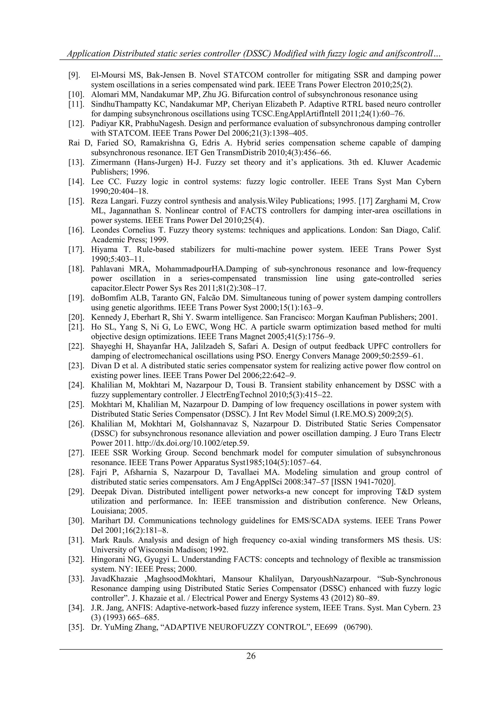 Application Distributed static series controller (DSSC) Modified with fuzzy logic and anifscontroll… 
[9]. El-Moursi MS, Bak-Jensen B. Novel STATCOM controller for mitigating SSR and damping power 
system oscillations in a series compensated wind park. IEEE Trans Power Electron 2010;25(2). 
[10]. Alomari MM, Nandakumar MP, Zhu JG. Bifurcation control of subsynchronous resonance using 
[11]. SindhuThampatty KC, Nandakumar MP, Cheriyan Elizabeth P. Adaptive RTRL based neuro controller 
for damping subsynchronous oscillations using TCSC.EngApplArtifIntell 2011;24(1):60–76. 
[12]. Padiyar KR, PrabhuNagesh. Design and performance evaluation of subsynchronous damping controller 
with STATCOM. IEEE Trans Power Del 2006;21(3):1398–405. 
Rai D, Faried SO, Ramakrishna G, Edris A. Hybrid series compensation scheme capable of damping 
subsynchronous resonance. IET Gen TransmDistrib 2010;4(3):456–66. 
[13]. Zimermann (Hans-Jurgen) H-J. Fuzzy set theory and it‟s applications. 3th ed. Kluwer Academic 
26 
Publishers; 1996. 
[14]. Lee CC. Fuzzy logic in control systems: fuzzy logic controller. IEEE Trans Syst Man Cybern 
1990;20:404–18. 
[15]. Reza Langari. Fuzzy control synthesis and analysis.Wiley Publications; 1995. [17] Zarghami M, Crow 
ML, Jagannathan S. Nonlinear control of FACTS controllers for damping inter-area oscillations in 
power systems. IEEE Trans Power Del 2010;25(4). 
[16]. Leondes Cornelius T. Fuzzy theory systems: techniques and applications. London: San Diago, Calif. 
Academic Press; 1999. 
[17]. Hiyama T. Rule-based stabilizers for multi-machine power system. IEEE Trans Power Syst 
1990;5:403–11. 
[18]. Pahlavani MRA, MohammadpourHA.Damping of sub-synchronous resonance and low-frequency 
power oscillation in a series-compensated transmission line using gate-controlled series 
capacitor.Electr Power Sys Res 2011;81(2):308–17. 
[19]. doBomfim ALB, Taranto GN, Falcão DM. Simultaneous tuning of power system damping controllers 
using genetic algorithms. IEEE Trans Power Syst 2000;15(1):163–9. 
[20]. Kennedy J, Eberhart R, Shi Y. Swarm intelligence. San Francisco: Morgan Kaufman Publishers; 2001. 
[21]. Ho SL, Yang S, Ni G, Lo EWC, Wong HC. A particle swarm optimization based method for multi 
objective design optimizations. IEEE Trans Magnet 2005;41(5):1756–9. 
[22]. Shayeghi H, Shayanfar HA, Jalilzadeh S, Safari A. Design of output feedback UPFC controllers for 
damping of electromechanical oscillations using PSO. Energy Convers Manage 2009;50:2559–61. 
[23]. Divan D et al. A distributed static series compensator system for realizing active power flow control on 
existing power lines. IEEE Trans Power Del 2006;22:642–9. 
[24]. Khalilian M, Mokhtari M, Nazarpour D, Tousi B. Transient stability enhancement by DSSC with a 
fuzzy supplementary controller. J ElectrEngTechnol 2010;5(3):415–22. 
[25]. Mokhtari M, Khalilian M, Nazarpour D. Damping of low frequency oscillations in power system with 
Distributed Static Series Compensator (DSSC). J Int Rev Model Simul (I.RE.MO.S) 2009;2(5). 
[26]. Khalilian M, Mokhtari M, Golshannavaz S, Nazarpour D. Distributed Static Series Compensator 
(DSSC) for subsynchronous resonance alleviation and power oscillation damping. J Euro Trans Electr 
Power 2011. http://dx.doi.org/10.1002/etep.59. 
[27]. IEEE SSR Working Group. Second benchmark model for computer simulation of subsynchronous 
resonance. IEEE Trans Power Apparatus Syst1985;104(5):1057–64. 
[28]. Fajri P, Afsharnia S, Nazarpour D, Tavallaei MA. Modeling simulation and group control of 
distributed static series compensators. Am J EngApplSci 2008:347–57 [ISSN 1941-7020]. 
[29]. Deepak Divan. Distributed intelligent power networks-a new concept for improving T&D system 
utilization and performance. In: IEEE transmission and distribution conference. New Orleans, 
Louisiana; 2005. 
[30]. Marihart DJ. Communications technology guidelines for EMS/SCADA systems. IEEE Trans Power 
Del 2001;16(2):181–8. 
[31]. Mark Rauls. Analysis and design of high frequency co-axial winding transformers MS thesis. US: 
University of Wisconsin Madison; 1992. 
[32]. Hingorani NG, Gyugyi L. Understanding FACTS: concepts and technology of flexible ac transmission 
system. NY: IEEE Press; 2000. 
[33]. JavadKhazaie ,MaghsoodMokhtari, Mansour Khalilyan, DaryoushNazarpour. “Sub-Synchronous 
Resonance damping using Distributed Static Series Compensator (DSSC) enhanced with fuzzy logic 
controller”. J. Khazaie et al. / Electrical Power and Energy Systems 43 (2012) 80–89. 
[34]. J.R. Jang, ANFIS: Adaptive-network-based fuzzy inference system, IEEE Trans. Syst. Man Cybern. 23 
(3) (1993) 665–685. 
[35]. Dr. YuMing Zhang, “ADAPTIVE NEUROFUZZY CONTROL”, EE699 (06790). 
