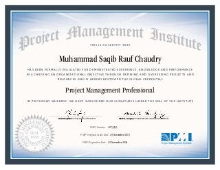 HAS BEEN FORMALLY EVALUATED FOR DEMONSTRATED EXPERIENCE, KNOWLEDGE AND PERFORMANCE
IN ACHIEVING AN ORGANIZATIONAL OBJECTIVE THROUGH DEFINING AND OVERSEEING PROJECTS AND
RESOURCES AND IS HEREBY BESTOWED THE GLOBAL CREDENTIAL
THIS IS TO CERTIFY THAT
IN TESTIMONY WHEREOF, WE HAVE SUBSCRIBED OUR SIGNATURES UNDER THE SEAL OF THE INSTITUTE
Project Management Professional
PMP® Number
PMP® Original Grant Date
PMP® Expiration Date 22 November 2018
23 November 2015
Muhammad Saqib Rauf Chaudry
1873353
Mark A. Langley • President and Chief Executive OfficerRicardo Triana • Chair, Board of Directors
 