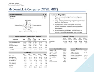 Tung Anh Nguyen
Investment Analysis Report
1
McCormick & Company (NYSE: MKC)
2011 2012 2013 2014 2015E
Revenue $3,697.60 $4,014.20 $4,123.40 $4,243.20 $4,400.20
Net Income $374.20 $407.80 $389.00 $441.60 $462.02
EPS $2.79 $3.04 $2.91 $3.37 $3.57
Financial Forecast
2014 2013 2012 2011 Comps
Quick Ratio 0.63 0.65 0.56 0.61 1.34
Debt/Equity (%) 56.58 52.73 46.30 64.29 67.84
Gross Margin (%) 40.80 40.39 40.29 41.27 32.85
Net Margin (%) 10.32 9.43 10.16 10.12 8.43
Asset Turnover 0.96 0.96 0.97 0.99 0.93
Equity Multiplier 2.38 2.38 2.51 2.46 2.39
ROA (%) 9.88 9.03 9.88 9.97 7.45
ROE (%) 24.64 20.12 24.23 23.36 15.48
Key Ratios
Competitors ROE
Sales
5-year
CAGR
EPS
5-year
CAGR
PE Beta
Associated British Foods 12.12% 6.90% 16.20% 39.1x 1.15
Givaudan 16.47% 2.20% 19.30% 28.7x 1.08
International Flavors 27.65% 5.80% 15.50% 23.x 0.89
ConAgra 5.68% 6.80% -14.00% 16.2x 0.3
Average 15.48% 5.43% 9.25% 26.8x 0.86
Spices, Seasonings and Dressings Industry
Current Recommendation BUY
Current Price 74.33$
Valuation 75.47$
0
1
2
3
4
5
Buyer Power
Degree of Rivalry
New EntrantsSubstitutes
Supplier Power
Dividend Yield 2.10%
Sales 5yr CAGR 5.90%
EPS 5yr CAGR 8.00%
DuPont-based g 13.80%
P/E-implied g 5.96%
P/E 23.1x
Beta 0.71
Required Return 8.00%
Key Statistics
FYE Price 74.33$
Target Price from
Forecast FYE 2015
81.08$
Forecast Expected Return 11.21%
Forecast Valuation 76.56$
DCF Valuation 75.22$
Valuation
Summary/Highlights:
 Focus on manufacturing spices, seasonings, and
dressings.
 Large company with strong competitive position and
dominant market share.
 High potential growth, ensured by increasing
revenue, continuous expansion and new product
development.
 Reliable bottom-line growth, regular returns to
investors through dividends and stock buyback.
 