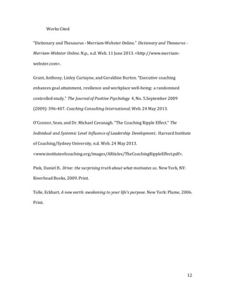 12
Works Cited
"Dictionary and Thesaurus - Merriam-Webster Online." Dictionary and Thesaurus -
Merriam-Webster Online. N.p., n.d. Web. 11 June 2013. <http://www.merriam-
webster.com>.
Grant, Anthony, Linley Curtayne, and Geraldine Burton. "Executive coaching
enhances goal attainment, resilience and workplace well-being: a randomised
controlled study." The Journal of Positive Psychology 4, No. 5.September 2009
(2009): 396-407. Coaching Consulting International. Web. 24 May 2013.
O'Connor, Sean, and Dr. Michael Cavanagh. "The Coaching Ripple Effect." The
Individual and Systemic Level Influence of Leadership Development. Harvard Institute
of Coaching/Sydney University, n.d. Web. 24 May 2013.
<www.instituteofcoaching.org/images/ARticles/TheCoachingRippleEffect.pdf>.
Pink, Daniel H.. Drive: the surprising truth about what motivates us. New York, NY:
Riverhead Books, 2009. Print.
Tolle, Eckhart. A new earth: awakening to your life's purpose. New York: Plume, 2006.
Print.
 
