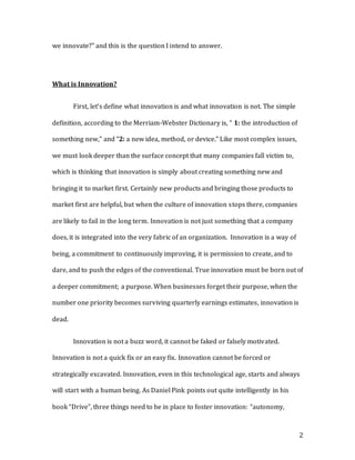 2
we innovate?” and this is the question I intend to answer.
What is Innovation?
First, let’s define what innovation is and what innovation is not. The simple
definition, according to the Merriam-Webster Dictionary is, “ 1: the introduction of
something new,” and “2: a new idea, method, or device.” Like most complex issues,
we must look deeper than the surface concept that many companies fall victim to,
which is thinking that innovation is simply about creating something new and
bringing it to market first. Certainly new products and bringing those products to
market first are helpful, but when the culture of innovation stops there, companies
are likely to fail in the long term. Innovation is not just something that a company
does, it is integrated into the very fabric of an organization. Innovation is a way of
being, a commitment to continuously improving, it is permission to create, and to
dare, and to push the edges of the conventional. True innovation must be born out of
a deeper commitment; a purpose. When businesses forget their purpose, when the
number one priority becomes surviving quarterly earnings estimates, innovation is
dead.
Innovation is not a buzz word, it cannot be faked or falsely motivated.
Innovation is not a quick fix or an easy fix. Innovation cannot be forced or
strategically excavated. Innovation, even in this technological age, starts and always
will start with a human being. As Daniel Pink points out quite intelligently in his
book “Drive”, three things need to be in place to foster innovation: “autonomy,
 
