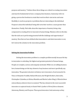 3
purpose and mastery.” I believe these three things are critical to creating innovation
and must be fundamental to how a company does business. Autonomy refers to
giving a person the freedom to create their work on their own terms and some
flexibility to work on projects or problems that are interesting to the individual.
Purpose is about the individual being able to tie their work to a cause greater than
themselves. Finally, Pink talks about the importance of mastery being a key
component to creating drive to innovate in human beings. Mastery refers to the idea
that the task one is performing presents both the challenge and opportunity of
mastery. Now that we have defined what innovation is and what innovation is not,
let’s look at the solution to the innovation problem.
Solving the Innovation Problem
Solving the innovation problem is a complex problem mostly because the key
to innovation is unlocking the highest and greatest potential of human beings.
People are complex, curious and uniquely motivated. While we are talking business
here, human beings are the key element of any business and more specifically any
innovation. The greatest ahceivers in history were innovators, from Leonardo Da
Vinci, to Benjamin Franklin, Richard Branson, the Wright Brothers, Steve Jobs,
Christopher Columbus, to Nelson Mandela and Martin Luther King Jr. What do these
extraordinary achievers have in common? The key element to the most successful
innovators is captured nicely in Daniel Pink’s (author of Drive) three elements:
Autonomy, Mastery and Purpose. These great innovators had autonomy as they
 