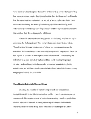 4
were free to create and express themselves in the way they saw most effective. They
had purpose, a cause greater than themselves that they tied there work to. They also
had the operating context of mastery in pursuit of world exploration, being great
inventors, reinventing the status quo, or ending oppression. Essentially, these
extraordinary human beings were fully unlocked and free to pursue missions in life
that satisfied their deepest desires for fulfillment.
Fulfillment is the key to unlocking people and unlocking people is the key to
answering the challenge twenty-first century businesses face with innovation.
Therefore, how do you create this sort of culture in a company and create the
conditions for human beings to reach their highest potential, on purpose? There are
two aspects to consider in creating this sort of environment; 1: empowering the
individual to operate from their highest and best and 2: creating the proper
structure and conditions in the business for people and ideas to thrive. In this
conversation, we will focus mostly on the individual and take a brief look at creating
the proper structure and conditions.
Unlocking the Potential of Human Beings
Unlocking the potential of human beings sounds like an audacious
undertaking and it is, but it is not impossible and the rewards are commensurate
with the task. Through the vehicle of professional coaching, countless people have
learned the value of effective coaching and its impact on there effectiveness,
creativity, motivation and ability create what once seemed impossible. More
 