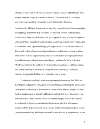 5
effective, creative and motivated individuals eminate success and fulfillment. Now,
imagine an entire company oriented in this way. This is the path to creating an
innovative, edge-pushing, reinventing twenty-first century business.
Fundamentally, I believe that people are naturally oriented toward doing a good job,
leaving things better than they found and are naturally curious and innovative.
Furthermore, there are a few things that get in a person’s way of being their greatest
self, namely fears about their worth or value, an unloving or destructive relationship
to themselves and a rigid sense of right/wrong so much so that it is detrimental to
their own freedom of expression. Current business and human resource practices
often reinforce these negative constraints. Great innovators throughout time have
been able to transcend their fears, create loving conditions for them to do their
“Work” and cultivate the ability to live in the unknown, outside of right and wrong.
This ability is the key to innovation and professional coaching is a sufficient
structure to support individuals in creating this way of being.
Professional coaching’s aim is to support people in creating their life from
their highest and greatest self. A great coach starts here, supporting the individual in
shifting their relationship to themselves in a once and for all way. Imagine if Albert
Einstein’s relationship to himself and his theory of relativity were disempowering
and destructive. Likely, Einstein would have either stopped short of the scientific
breakthrough or have been unwilling to share his work for fear of rejection.
Einstein’s ability to transcend his fears enabled him to innovate years ahead of then
contemporary thinking. Relating to one’s self as less than his or her greatness is one
 