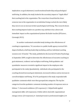 7
implications on goal attainment, transformational leadership and psychological
well-being. In addition, the study looked at the secondary impact or “ripple effect”
that coaching had in the organization. The researchers found that the closer
someone was in the organization to an individual being coached, the more likely
they were to see an increase in their psychological well-being. This research shows
that coaching impacts leaders in a positive way and that it has a direct and
immediate impact on the organizational systems the leader touches (O’Connor,
Cavanagh, 2013).
In another randomized controlled study looking at the effectiveness of
coaching in organizations, “41 executives in a public health agency received 360-
degree feedback, a half-day leadership workshop, and four individual coaching
sessions over 10 weeks.” The study, published in the Journal of Positive Psychology
in September 2009, sought to determine the effectiveness of executive coaching on
goal-attainment, resilience and workplace well-being. Both qualitative and
quantitative measures revealed a significant impact to the employees who
participated in the study. Quantitatively, individuals who participated in the
coaching showed increased goal-attainment, increased resilience and an increase in
overall workplace well-being. 39 of 41 participants in the study responded with
qualitative comments which were then grouped into categories. The top five
categories from the qualitative comments including number of responses were as
follows: “1. Increased confidence: (25 responses), 2. Helped build applied
management skills: (24 responses), 3. Better able to deal with organizational
change/ stress: (23 responses), 4. Gained personal or professional insights: (14
 