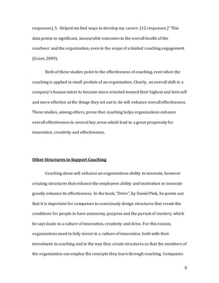 8
responses), 5. Helped me find ways to develop my career: (12 responses.)” This
data points to significant, measurable outcomes in the overall health of the
coachees' and the organization, even in the scope of a limited coaching engagement
(Grant, 2009).
Both of these studies point to the effectiveness of coaching, even when the
coaching is applied in small pockets of an organization. Clearly, an overall shift in a
company’s human talent to become more oriented toward their highest and best self
and more effective at the things they set out to do will enhance overall effectiveness.
These studies, among others, prove that coaching helps organizations enhance
overall effectiveness in several key areas which lead to a great propensity for
innovation, creativity and effectiveness.
Other Structures to Support Coaching
Coaching alone will enhance an organizations ability to innovate, however
creating structures that enhance the employees ability and motivation to innovate
greatly enhance its effectiveness. In the book, “Drive”, by Daniel Pink, he points out
that it is important for companies to consciously design structures that create the
conditions for people to have autonomy, purpose and the pursuit of mastery, which
he says leads to a culture of innovation, creativity and drive. For this reason,
organizations need to fully invest in a culture of innovation, both with their
investment in coaching and in the way they create structures so that the members of
the organization can employ the concepts they learn through coaching. Companies
 