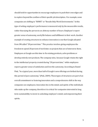 9
should look for opportunities to encourage employees to push their own edges and
to explore beyond the confines of their specific job description. For example, some
companies are shifting to “ROWE” or “Results Only Work Environments.” In this
type of setting employee’s performance is measured only by the measurable results,
rather than tying the person to an abitrary number of hours. Employee’s report
greater sense of autonomy, work/life balance and fulfillment in their work. Another
example of creating structures to enhance innovation is one that Google adopted
from 3M called “20 percent time.” This practice involves giving employees the
freedom to spend 20 percent of work time on projects that are of interest to them.
Employees at Google use this time to fix existing products, solve problems or
develop entirely new products. The company wins, because Google retains the right
to the intellectual property created during “20 percent time,” while employees
report a greater sense of satisfaction and love the autonomy. According to Daniel
Pink, “In a typical year, more than half of Google’s new offerings are birthed during
this period of pure autonomy,” (Pink, 2009). These types of structures are part of an
overall commitment to fostering innovation and a comprehensive shift in the way
companies see employees. Innovation lies in the minds and spirits of the individuals
who make up the company, therefore it is critical for companies interested in long
term sustainability to invest in unlocking employee’s minds and empowering their
spirits.
 