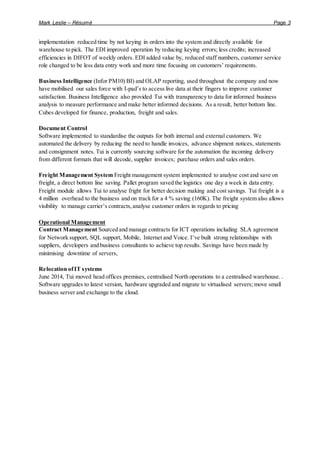 Mark Leslie – Résumé Page 3
implementation reduced time by not keying in orders into the system and directly available for
warehouse to pick. The EDI improved operation by reducing keying errors; less credits; increased
efficiencies in DIFOT of weekly orders. EDI added value by, reduced staff numbers, customer service
role changed to be less data entry work and more time focusing on customers’ requirements.
Business Intelligence (Infor PM10) BI) and OLAP reporting, used throughout the company and now
have mobilised our sales force with I-pad’s to access live data at their fingers to improve customer
satisfaction. Business Intelligence also provided Tui with transparency to data for informed business
analysis to measure performance and make better informed decisions. As a result, better bottom line.
Cubes developed for finance, production, freight and sales.
Document Control
Software implemented to standardise the outputs for both internal and external customers. We
automated the delivery by reducing the need to handle invoices, advance shipment notices, statements
and consignment notes. Tui is currently sourcing software for the automation the incoming delivery
from different formats that will decode, supplier invoices; purchase orders and sales orders.
Freight Management System Freight management system implemented to analyse cost and save on
freight, a direct bottom line saving. Pallet program saved the logistics one day a week in data entry.
Freight module allows Tui to analyse fright for better decision making and cost savings. Tui freight is a
4 million overhead to the business and on track for a 4 % saving (160K). The freight system also allows
visibility to manage carrier’s contracts,analyse customer orders in regards to pricing
Operational Management
Contract Management Sourced and manage contracts for ICT operations including SLA agreement
for Network support, SQL support, Mobile, Internet and Voice. I’ve built strong relationships with
suppliers, developers and business consultants to achieve top results. Savings have been made by
minimising downtime of servers,
Relocation ofIT systems
June 2014, Tui moved head offices premises, centralised North operations to a centralised warehouse. .
Software upgrades to latest version, hardware upgraded and migrate to virtualised servers; move small
business server and exchange to the cloud.
 
