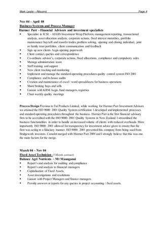 Mark Leslie – Résumé Page 4
Nov 04 – April 08
Business Systems and Process Manager
Harmer Parr - Financial Advisors and investment specialists
 Specialist in ICSL - AEGIS Investment Wrap Platform, management reporting, transactional
analysis, asset allocation analysis, corporate actions, fixed interest maturities, portfolio
maintenance buy/sell and transfer trades,problem solving, opening and closing individual, joint
or family trust portfolios, client communication and feedback
 Sign up new clients Aegis opening paperwork
 Client contact,queries and correspondence
 Co-ordinate advisor’s, corporate actions, fixed allocations, compliance and compulsory sales
 Manage administration team
 Staff training and support
 New client tracking and monitoring
 Implement and manage the standard operating procedures quality control system ISO 2001
 Compliance and In-house audits
 Creation and maintenance of excel/ word spreadsheets for business operations
 Share broking buys and sells
 Liaison with KRM Aegis, fund managers,registries
 Chair weekly quality meetings
Process Design Previous to Tui Products Limited, while working for Harmer Parr Investment Advisors
we attained the ISO 9000: 2001 Quality System certification I developed and implemented processes
and standard operating procedures throughout the business. Harmer Parr is the first financial advisory
firm to be accredited with the ISO 9000: 2001 Quality Systems in New Zealand. I streamlined the
business functionalities in order to handle an increased volume of clients with reduced overheads. More
importantly ISO 9000: 2001 allowed for transparency for investment advice given to ensure that the
firm was acting in a fiduciary manner. ISO 9000: 2001 prevented this company from being sued from
Bridgework investors. Camelot merged with Harmer Parr 2009 and I strongly believe that this was one
the main factors for the merge.
March 04 – Nov 04
Fixed Asset Technician (7-Month contract)
Balance Agri Nutrients – Mt Maunganui
 Report’s and analysis for auditing and compliance
 Report’s and analysis to financial managers
 Capitalisation of Fixed Assets
 Asset investigations and resolutions
 Liaison with Project Managers and finance managers
 Provide answers or reports for any queries in project accounting / fixed assets.
 