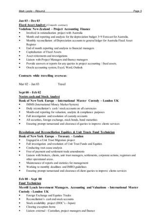 Mark Leslie – Résumé Page 5
Jan 03 – Dec 03
Fixed Asset Analyst (12-month contract)
Vodafone New Zealand – Project Accounting Finance
 Involved in rationalisation project with Australia
 Month end reporting and analysis for the depreciation budget 3+9 Forecast for Australia.
 Monthly reconciliation of Depreciation accounts to general ledger for Australia Fixed Asset
Register
 End of month reporting and analysis to financial managers
 Capitalisation of Fixed Assets
 Asset retirements and investigations
 Liaison with Project Managers and finance managers
 Provide answers or reports for any queries in project accounting / fixed assets.
 Oracle accounting system, Excel, Word, Outlook
Contracts while travelling overseas:
Mar 02 – Jan 03 Travel
Sept 00 – Feb 02
Nostro cash and Stock Analyst
Bank of New York Europe – International Master Custody – London UK
 IMMS (International Money Market System)
 Daily reconciliation’s cash / stock accounts on all currencies
 Month-end reporting for valuation, analytic & compliance purposes
 Full investigation and resolution of custody accounts
 All securities, foreign exchange, stock bonds, bond maturities
 Ensuring prompt turnaround and clearance of queries to improve clients services
Resolutions and Reconciliation Equities & Unit Trusts Fund Technician
Bank of New York Europe – Treasury – London
 Engaged in a Unit Trust Migration project
 Full investigation and resolution of Unit Trust Funds and Equities
 Conducting root cause analysis
 Free of payment and settlement trade amendments
 Liaison with brokers, clients, unit trust managers, settlements, corporate actions, registrars and
other operational areas.
 Maintenance of reports and statistics for management
 Working to monthly deadlines and IMRO guidelines
 Ensuring prompt turnaround and clearance of client queries to improve clients services
Feb 00 – Sept 00
Fund Technician
Merrill Lynch Investment Managers. Accounting and Valuations - International Master
Custody - London UK
 Foreign Exchange and Equities Trades
 Reconciliation’s cash and stock accounts
 Stock availability project (DOC’s - Japan)
 Clearing exception Items
 Liaison external – Custodian, project managers and finance
 