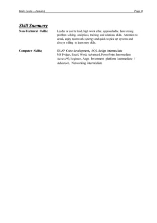 Mark Leslie – Résumé Page 8
Skill Summary
Non-Technical Skills: Leader or can be lead, high work ethic, approachable, have strong
problem solving, analytical, training and solutions skills. Attention to
detail, enjoy teamwork synergy and quick to pick up systems and
always willing to learn new skills.
Computer Skills: OLAP Cube development, SQL design intermediate
MS Project, Excel, Word; Advanced,PowerPoint; Intermediate
Access 97; Beginner, Aegis Investment platform Intermediate /
Advanced, Networking intermediate
 