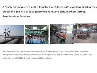 A Study on prevalence and risk factors in children with excessive lead in their
blood and the risk of lead poisoning in Muang Samutsakhon District,
Samutsakhon Province
Mrs. Tipvarin Pumnoi, Professional Registered Nurse, Toxicology and Environmental Medicine, Division of
Occupational Medicine, Samutsakhon Hospital, Mobile phone no. 081-3437990, Office phone no. 034-427099
extension no. 5205,5206 E mail: moddang403@gmail.com
 