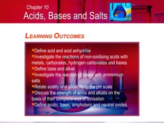 LEARNING OUTCOMES
Define acid and acid anhydride
Investigate the reactions of non-oxidising acids with
metals, carbonates, hydrogen carbonates and bases
Define base and alkali
Investigate the reaction of bases with ammonium
salts
Relate acidity and alkalinity to the pH scale
Discuss the strength of acids and alkalis on the
basis of their completeness of ionisation
Define acidic, basic, amphoteric and neutral oxides
Chapter 10
Acids, Bases and Salts
 
