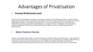 Advantages of Privatisation
• Increase Performance Level
The process of privatization enables companies to perform more efficiently which results in better
performance level. Private companies are profit-incentivised unlike government companies that are
politically motivated. Privatization eliminates the unnecessary elements such as red-tape and
overwhelming bureaucracy from the enterprise. In addition to this, employees are accessed by
private companies on the basis of their performance which spur the overall organizational
performance.
• Better Customer Service
Private companies offers better customer service in market as they are profit driven. They operate in
environment where their primary focus is on grabbing more customers by providing quality services.
is lacked by state-owned companies which are neither financially motivated nor faces any
experience gets enhanced by availing services of private sector due to removal of unnecessary
 