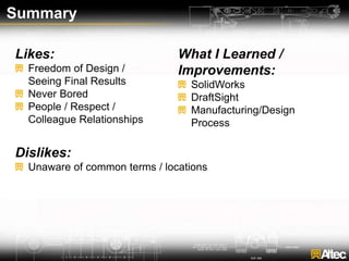 Summary
Likes:
Freedom of Design /
Seeing Final Results
Never Bored
People / Respect /
Colleague Relationships
Dislikes:
Unaware of common terms / locations
What I Learned /
Improvements:
SolidWorks
DraftSight
Manufacturing/Design
Process
 