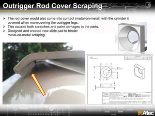 Outrigger Rod Cover Scraping
 The rod cover would also come into contact (metal-on-metal) with the cylinder it
covered when maneuvering the outrigger legs.
 This caused both scratches and paint damages to the parts.
 Designed and created new slide pad to hinder
metal-on-metal scraping.
 