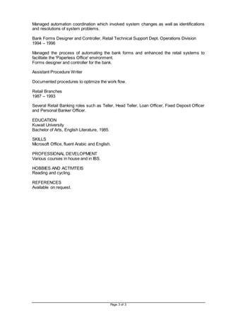 Page 3 of 3
Managed automation coordination which involved system changes as well as identifications
and resolutions of system problems.
Bank Forms Designer and Controller, Retail Technical Support Dept. Operations Division
1994 – 1996
Managed the process of automating the bank forms and enhanced the retail systems to
facilitate the 'Paperless Office' environment.
Forms designer and controller for the bank.
Assistant Procedure Writer
Documented procedures to optimize the work flow.
Retail Branches
1987 – 1993
Several Retail Banking roles such as Teller, Head Teller, Loan Officer, Fixed Deposit Officer
and Personal Banker Officer.
EDUCATION
Kuwait University
Bachelor of Arts, English Literature, 1985.
SKILLS
Microsoft Office, fluent Arabic and English.
PROFESSIONAL DEVELOPMENT
Various courses in house and in IBS.
HOBBIES AND ACTIVITEIS
Reading and cycling.
REFERENCES
Available on request.
 