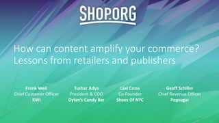 How can content amplify your commerce?
Lessons from retailers and publishers
Tushar Adya
President & COO
Dylan’s Candy Bar
Frank Weil
Chief Customer Officer
KWI
Lexi Cross
Co-Founder
Shoes Of NYC
Geoff Schiller
Chief Revenue Officer
Popsugar
 