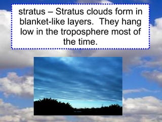 stratus – Stratus clouds form in blanket-like layers.  They hang low in the troposphere most of the time. 