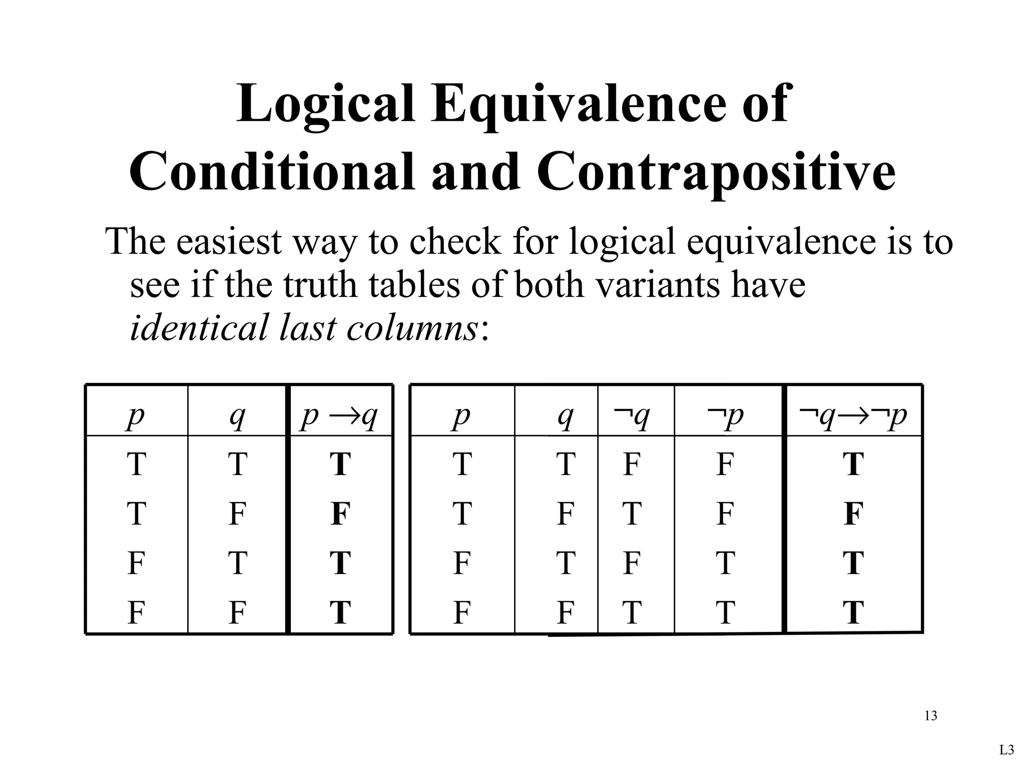 Logical Equivalence of
 Conditional and Contrapositive
The easiest way to check for logical equivalence is to
 see if the truth tables of both variants have
 identical last columns:

 p     q    p →q      p     q   ¬q    ¬p    ¬q→¬p
 T     T      T       T     T   F     F       T
 T     F      F       T     F   T     F       F
 F     T      T       F     T   F     T       T
 F     F      T       F     F   T     T       T

                                                    13

                                                         L3
 